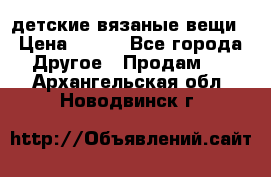 детские вязаные вещи › Цена ­ 500 - Все города Другое » Продам   . Архангельская обл.,Новодвинск г.